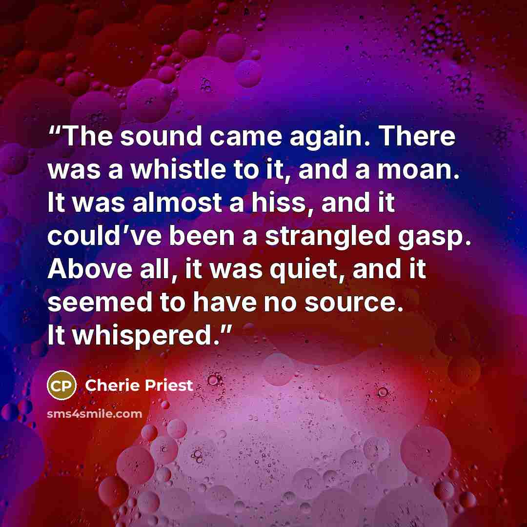 “The sound came again. There was a whistle to it, and a moan. It was almost a hiss, and it could’ve been a strangled gasp. Above all, it was quiet, and it seemed to have no source. It whispered.” quote by Cherie Priest