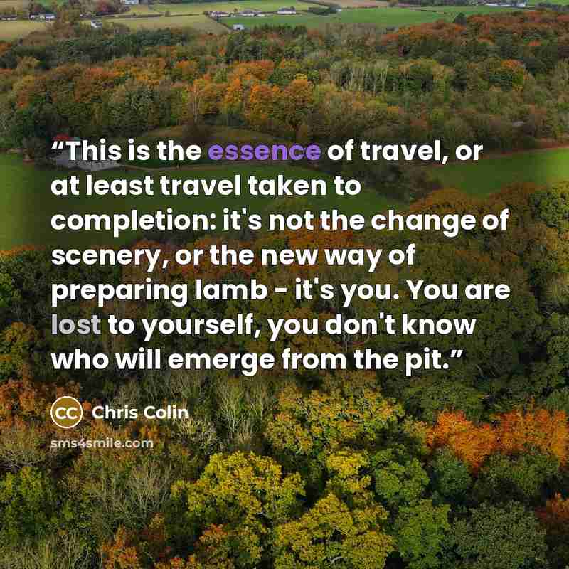 “This is the essence of travel, or at least travel taken to completion: it's not the change of scenery, or the new way of preparing lamb - it's you. You are lost to yourself, you don't know who will emerge from the pit.” quote by Chris Colin