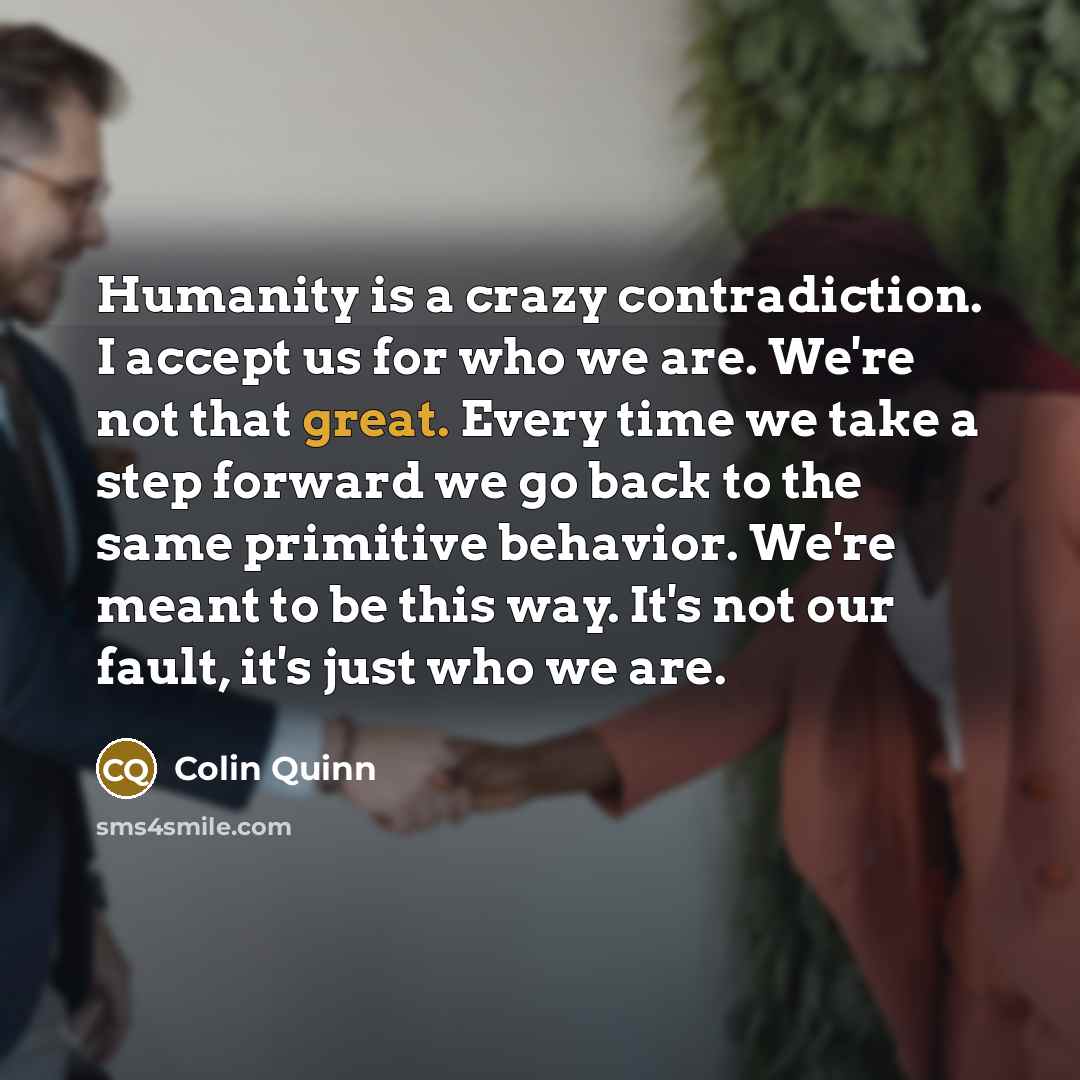 “Humanity is a crazy contradiction. I accept us for who we are. We're not that great. Every time we take a step forward we go back to the same primitive behavior. We're meant to be this way. It's not our fault, it's just who we are.” quote by Colin Quinn