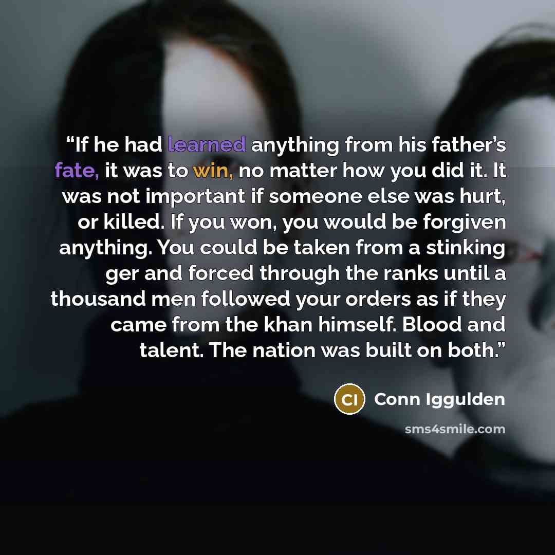 “If he had learned anything from his father’s fate, it was to win, no matter how you did it. It was not important if someone else was hurt, or killed. If you won, you would be forgiven anything. You could be taken from a stinking ger and forced through the ranks until a thousand men followed your…” quote by Conn Iggulden