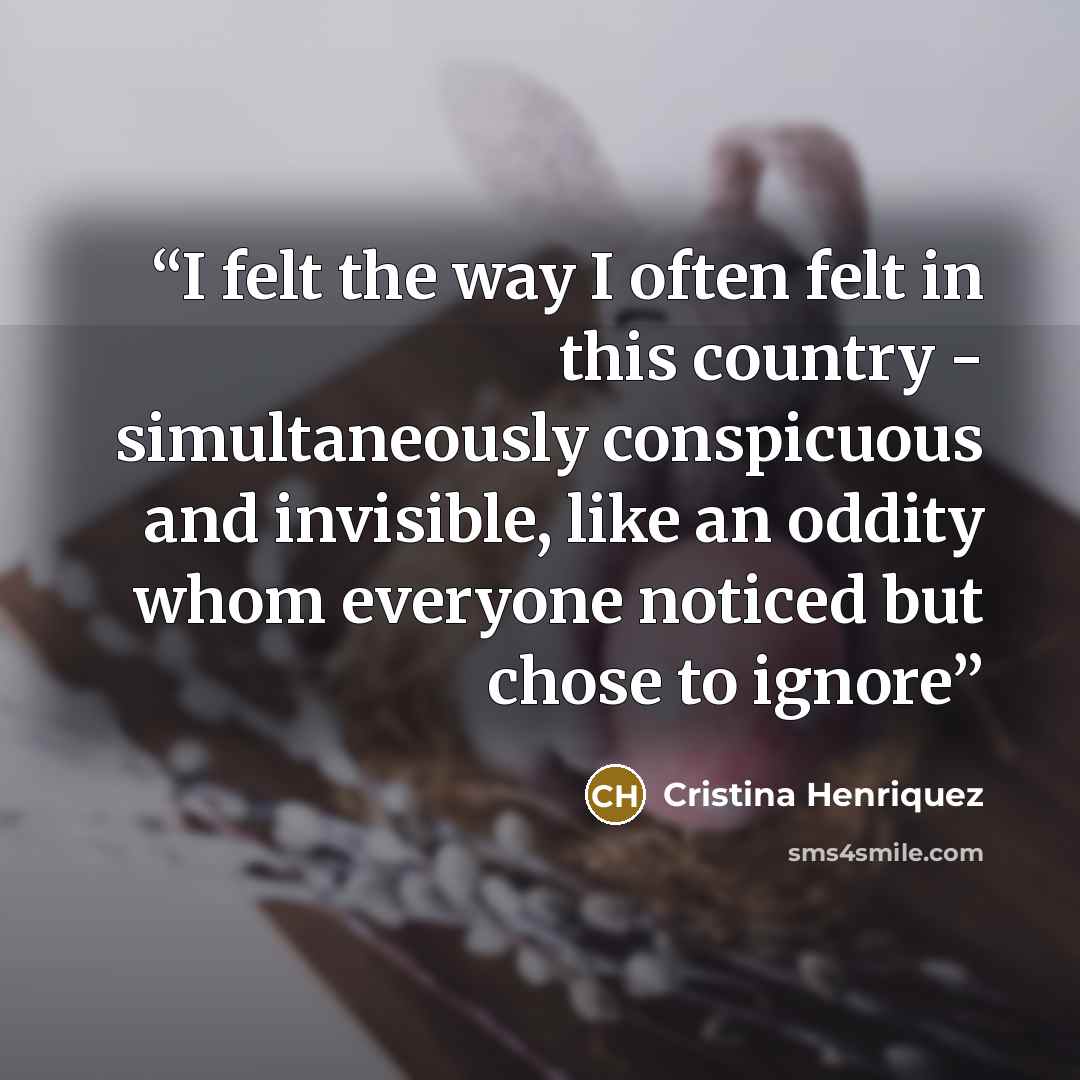 “I felt the way I often felt in this country - simultaneously conspicuous and invisible, like an oddity whom everyone noticed but chose to ignore” quote by Cristina Henriquez