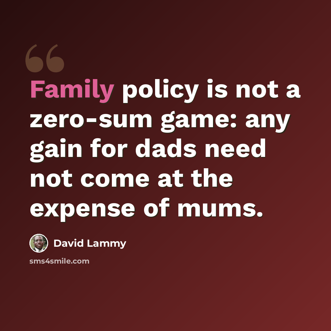 “Family policy is not a zero-sum game: any gain for dads need not come at the expense of mums.” quote by David Lammy