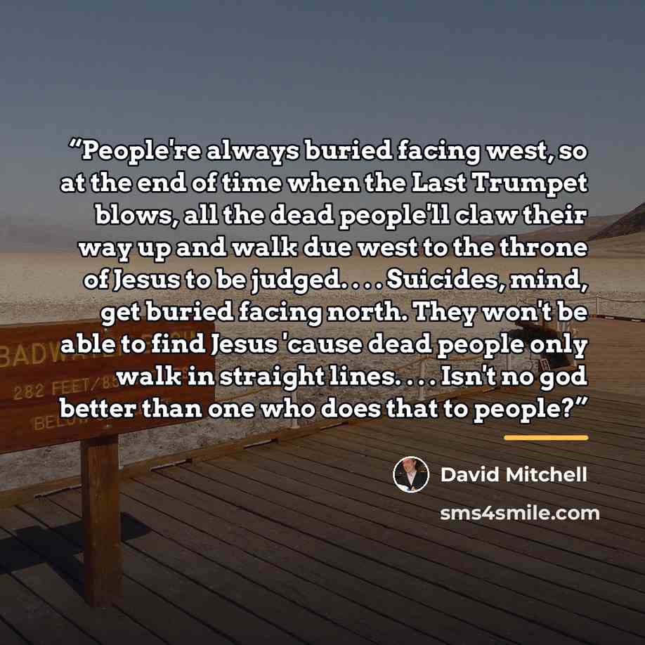 “People're always buried facing west, so at the end of time when the Last Trumpet blows, all the dead people'll claw their way up and walk due west to the throne of Jesus to be judged. . . . Suicides, mind, get buried facing north. They won't be able to find Jesus 'cause dead people only walk in…” quote by David Mitchell