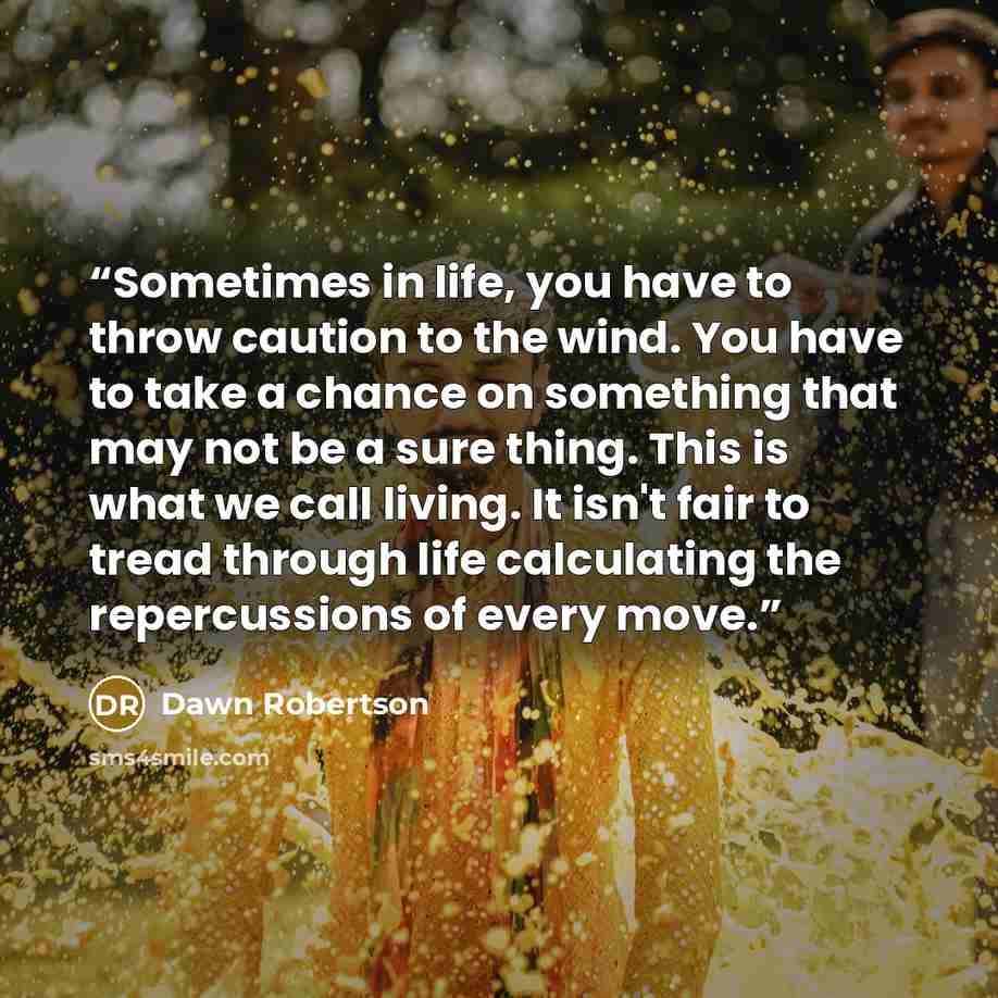 “Sometimes in life, you have to throw caution to the wind. You have to take a chance on something that may not be a sure thing. This is what we call living. It isn't fair to tread through life calculating the repercussions of every move.” quote by Dawn Robertson
