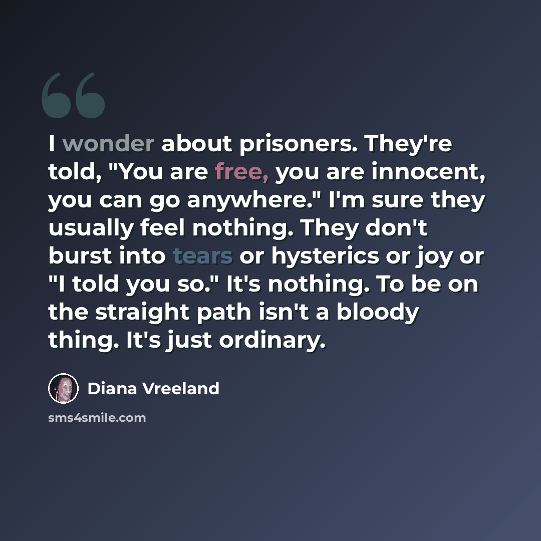 “I wonder about prisoners. They're told, "You are free, you are innocent, you can go anywhere." I'm sure they usually feel nothing. They don't burst into tears or hysterics or joy or "I told you so." It's nothing. To be on the straight path isn't a bloody thing. It's just ordinary.” quote by Diana Vreeland