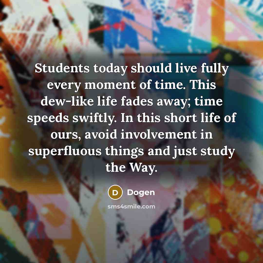 “Students today should live fully every moment of time. This dew-like life fades away; time speeds swiftly. In this short life of ours, avoid involvement in superfluous things and just study the Way.” quote by Dogen