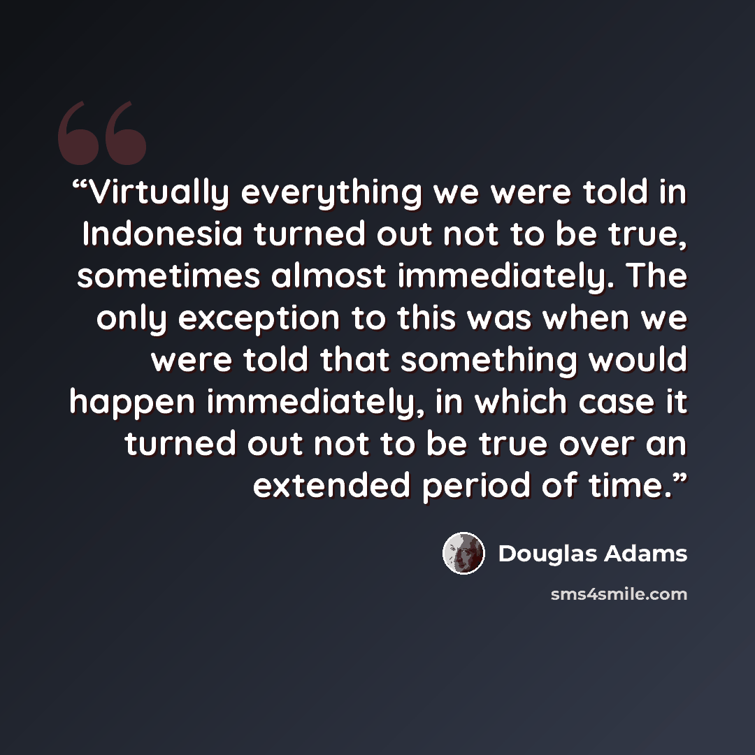 “Virtually everything we were told in Indonesia turned out not to be true, sometimes almost immediately. The only exception to this was when we were told that something would happen immediately, in which case it turned out not to be true over an extended period of time.” quote by Douglas Adams