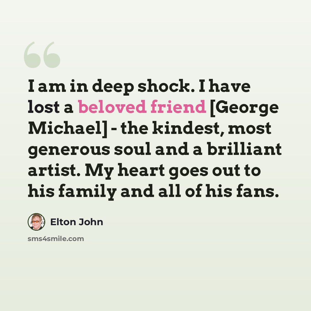 “I am in deep shock. I have lost a beloved friend [George Michael] - the kindest, most generous soul and a brilliant artist. My heart goes out to his family and all of his fans.” quote by Elton John