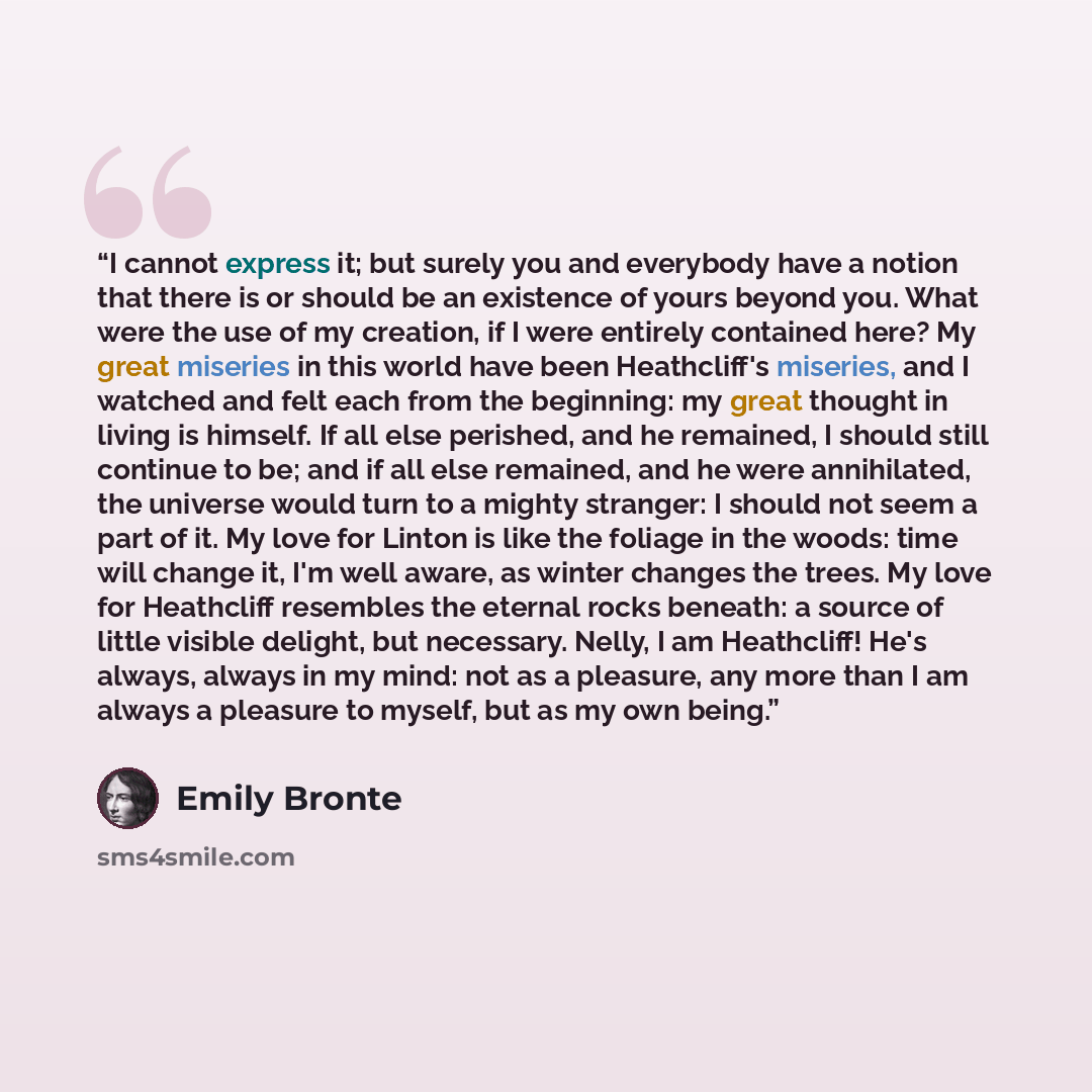 “I cannot express it; but surely you and everybody have a notion that there is or should be an existence of yours beyond you. What were the use of my creation, if I were entirely contained here? My great miseries in this world have been Heathcliff's miseries, and I watched and felt each from the…” quote by Emily Brontë
