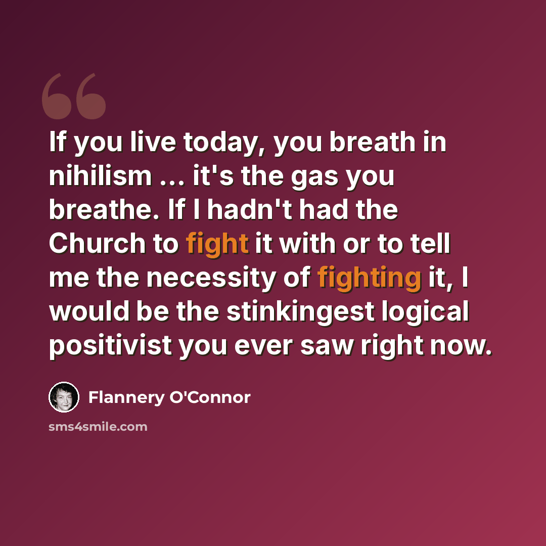 “If you live today, you breath in nihilism ... it's the gas you breathe. If I hadn't had the Church to fight it with or to tell me the necessity of fighting it, I would be the stinkingest logical positivist you ever saw right now.” quote by Flannery O'Connor