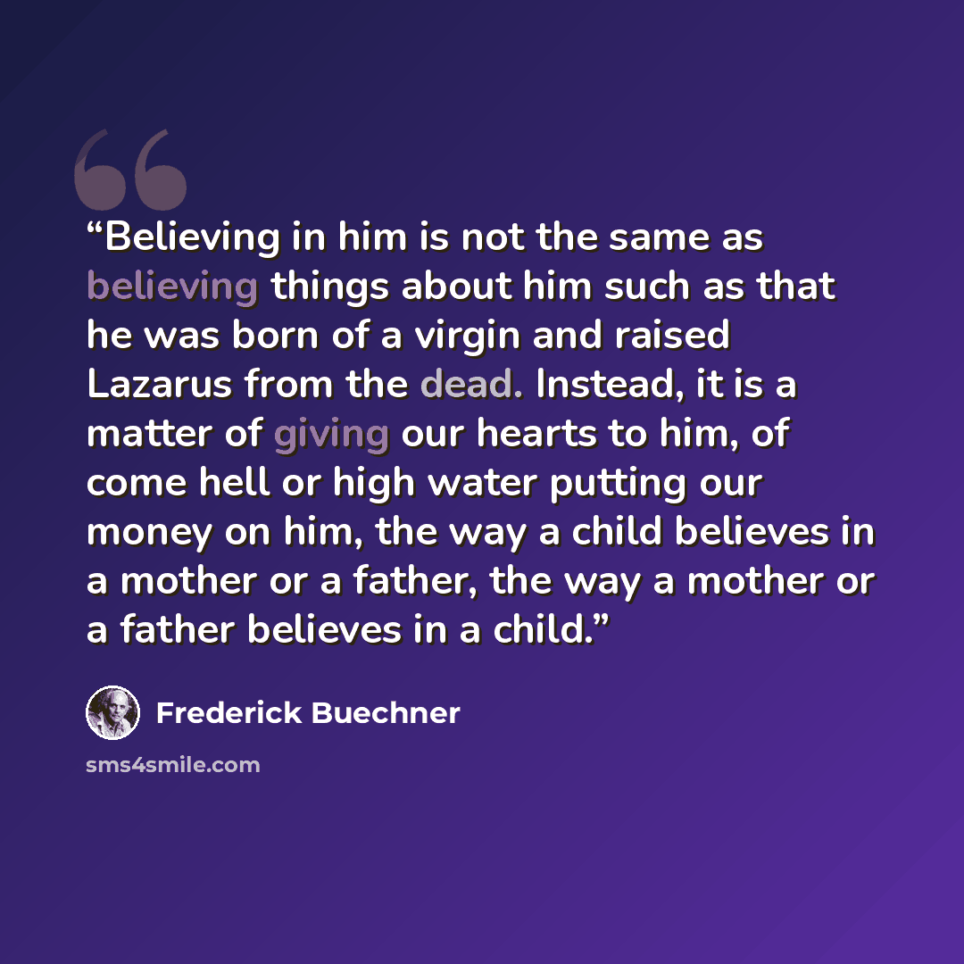 “Believing in him is not the same as believing things about him such as that he was born of a virgin and raised Lazarus from the dead. Instead, it is a matter of giving our hearts to him, of come hell or high water putting our money on him, the way a child believes in a mother or a father, the way…” quote by Frederick Buechner