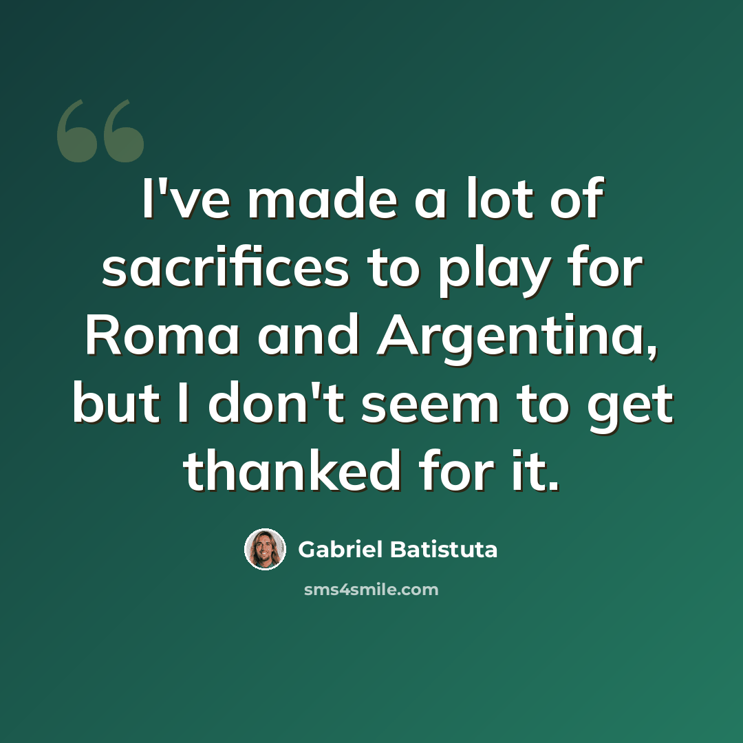“I've made a lot of sacrifices to play for Roma and Argentina, but I don't seem to get thanked for it.” quote by Gabriel Batistuta