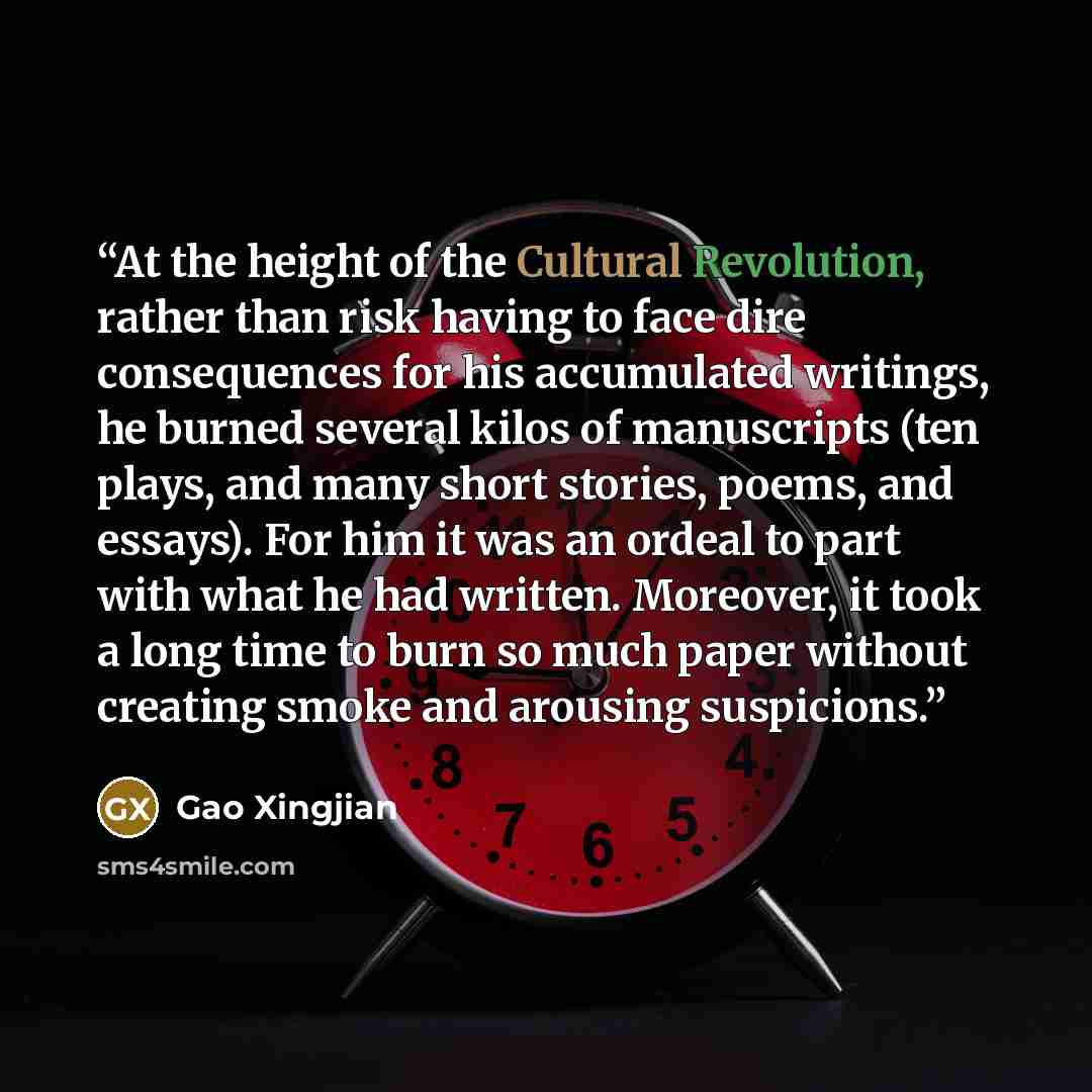 “At the height of the Cultural Revolution, rather than risk having to face dire consequences for his accumulated writings, he burned several kilos of manuscripts (ten plays, and many short stories, poems, and essays). For him it was an ordeal to part with what he had written. Moreover, it took a…” quote by Gao Xingjian