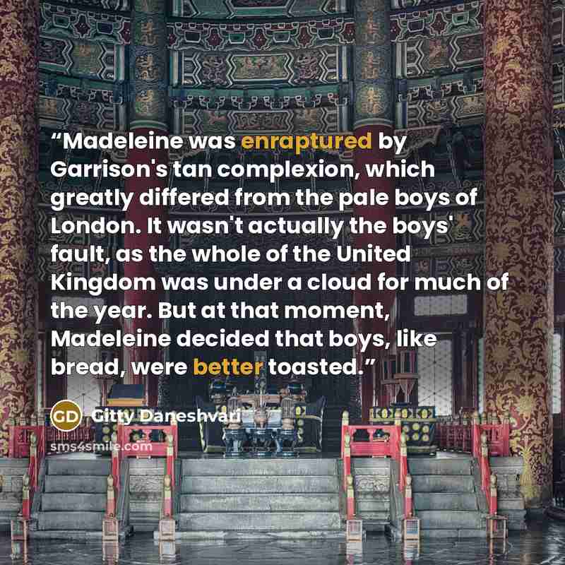 “Madeleine was enraptured by Garrison's tan complexion, which greatly differed from the pale boys of London. It wasn't actually the boys' fault, as the whole of the United Kingdom was under a cloud for much of the year. But at that moment, Madeleine decided that boys, like bread, were better toasted.” quote by Gitty Daneshvari