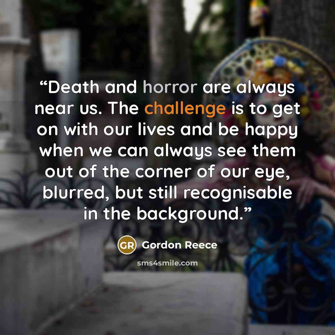 “Death and horror are always near us. The challenge is to get on with our lives and be happy when we can always see them out of the corner of our eye, blurred, but still recognisable in the background.” quote by Gordon Reece