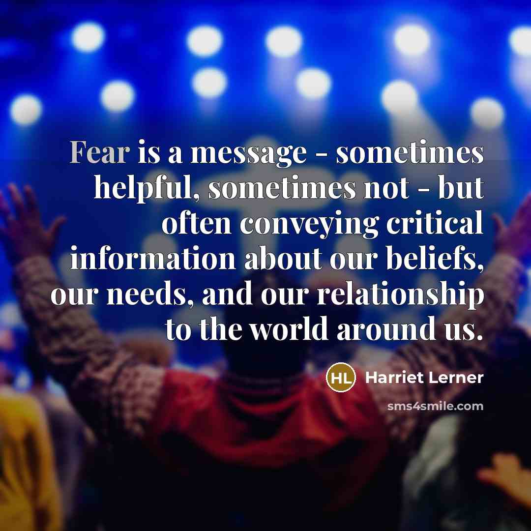 “Fear is a message - sometimes helpful, sometimes not - but often conveying critical information about our beliefs, our needs, and our relationship to the world around us.” quote by Harriet Lerner
