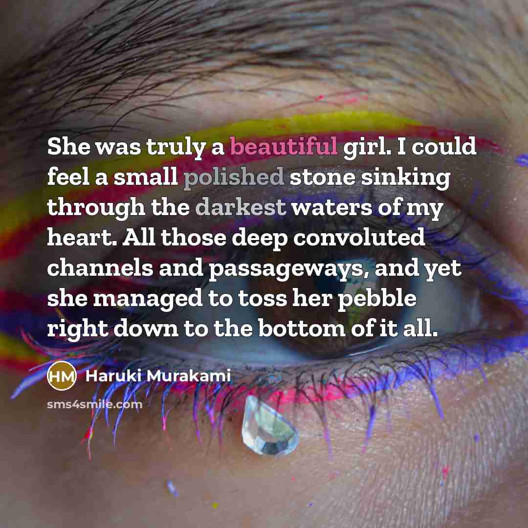 “She was truly a beautiful girl. I could feel a small polished stone sinking through the darkest waters of my heart. All those deep convoluted channels and passageways, and yet she managed to toss her pebble right down to the bottom of it all.” quote by Haruki Murakami