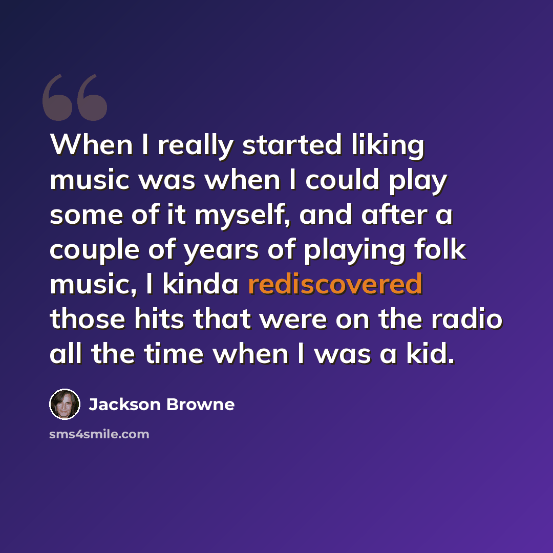 “When I really started liking music was when I could play some of it myself, and after a couple of years of playing folk music, I kinda rediscovered those hits that were on the radio all the time when I was a kid.” quote by Jackson Browne
