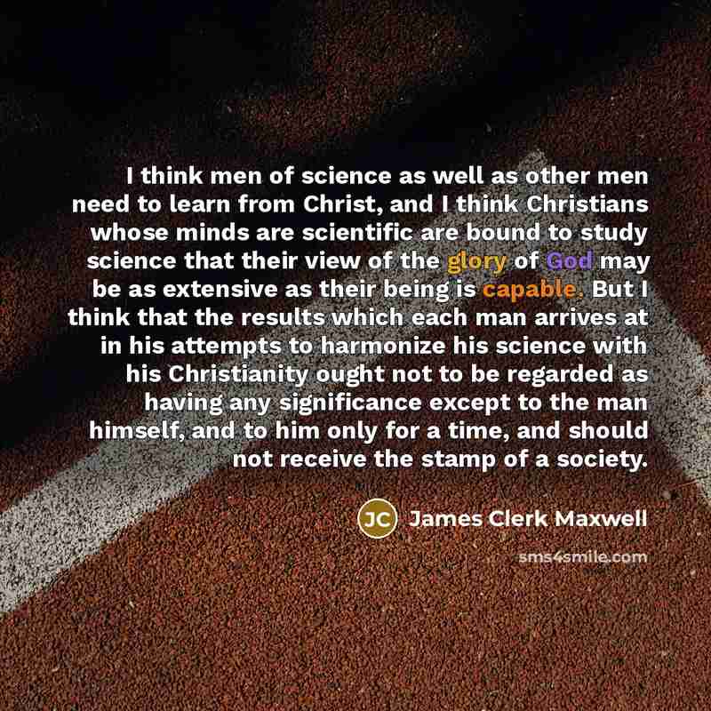 “I think men of science as well as other men need to learn from Christ, and I think Christians whose minds are scientific are bound to study science that their view of the glory of God may be as extensive as their being is capable. But I think that the results which each man arrives at in his…” quote by James Clerk Maxwell