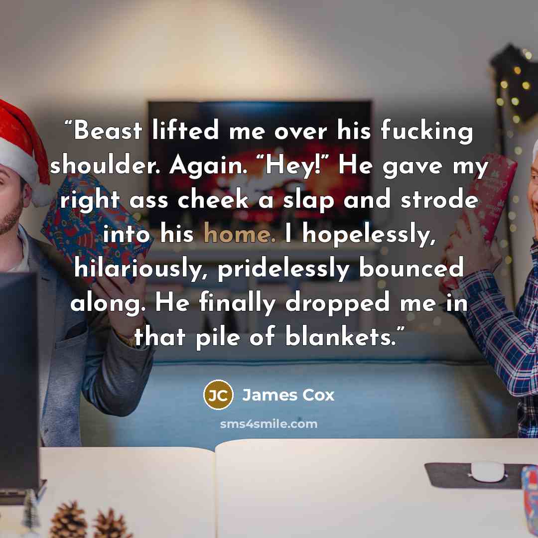 “Beast lifted me over his fucking shoulder. Again. “Hey!” He gave my right ass cheek a slap and strode into his home. I hopelessly, hilariously, pridelessly bounced along. He finally dropped me in that pile of blankets.” quote by James Cox
