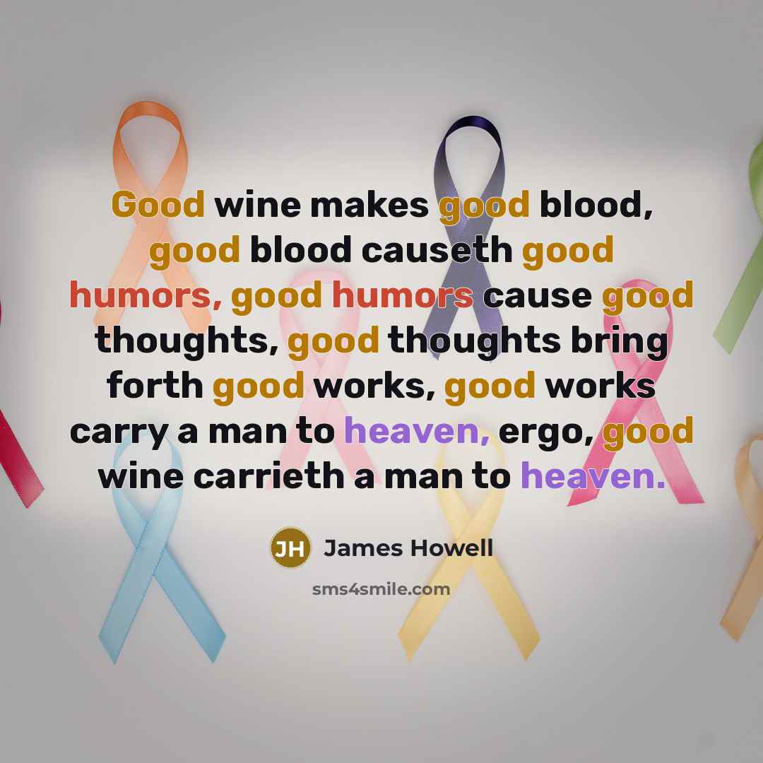 “Good wine makes good blood, good blood causeth good humors, good humors cause good thoughts, good thoughts bring forth good works, good works carry a man to heaven, ergo, good wine carrieth a man to heaven.” quote by James Howell