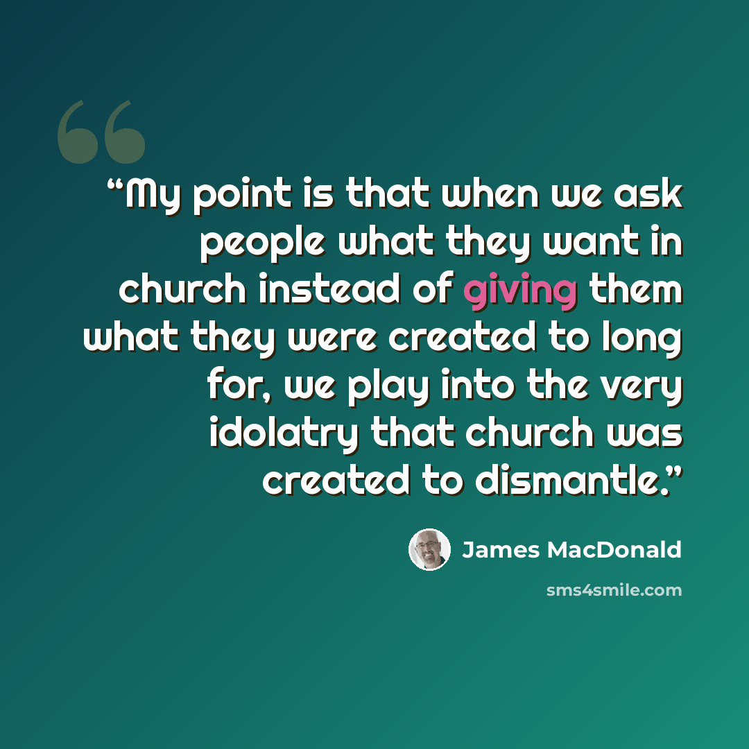 “My point is that when we ask people what they want in church instead of giving them what they were created to long for, we play into the very idolatry that church was created to dismantle.” quote by James MacDonald