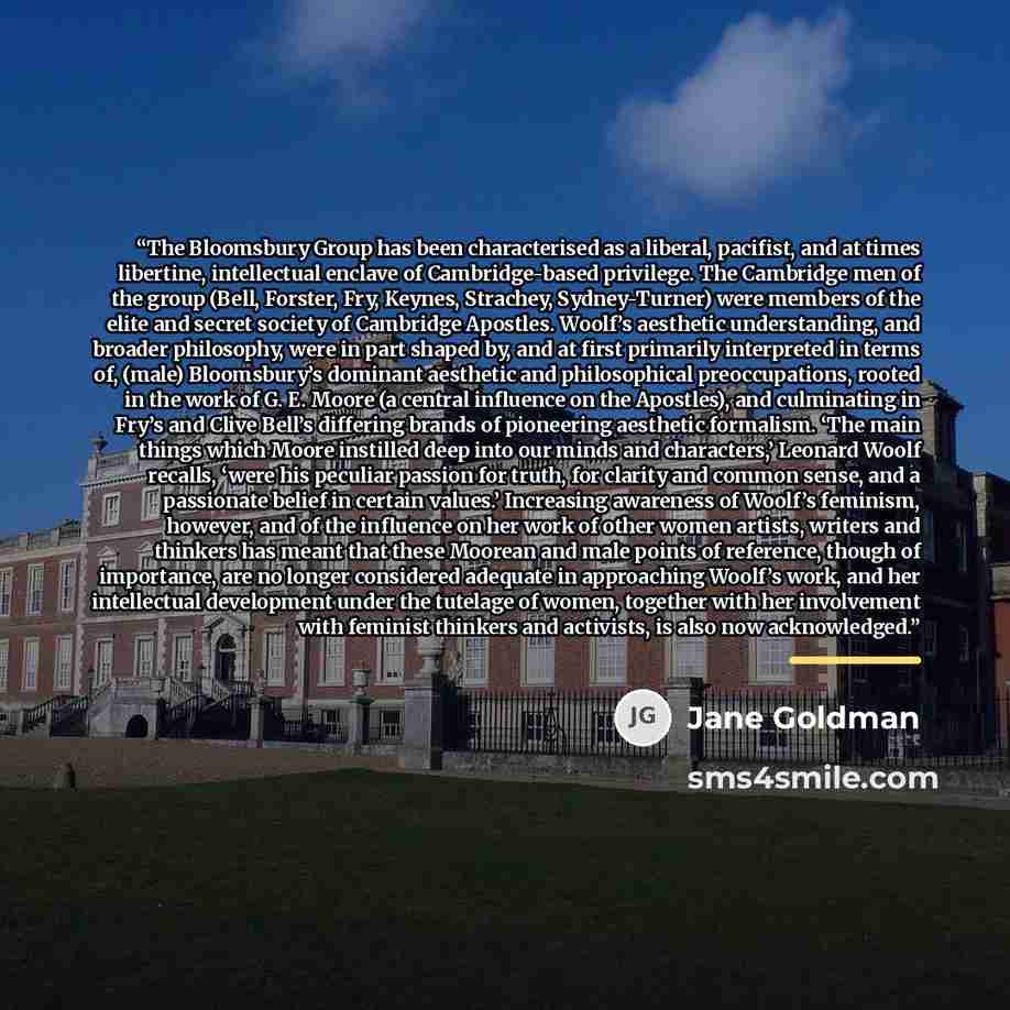 “The Bloomsbury Group has been characterised as a liberal, pacifist, and at times libertine, intellectual enclave of Cambridge-based privilege. The Cambridge men of the group (Bell, Forster, Fry, Keynes, Strachey, Sydney-Turner) were members of the elite and secret society of Cambridge Apostles…” quote by Jane Goldman