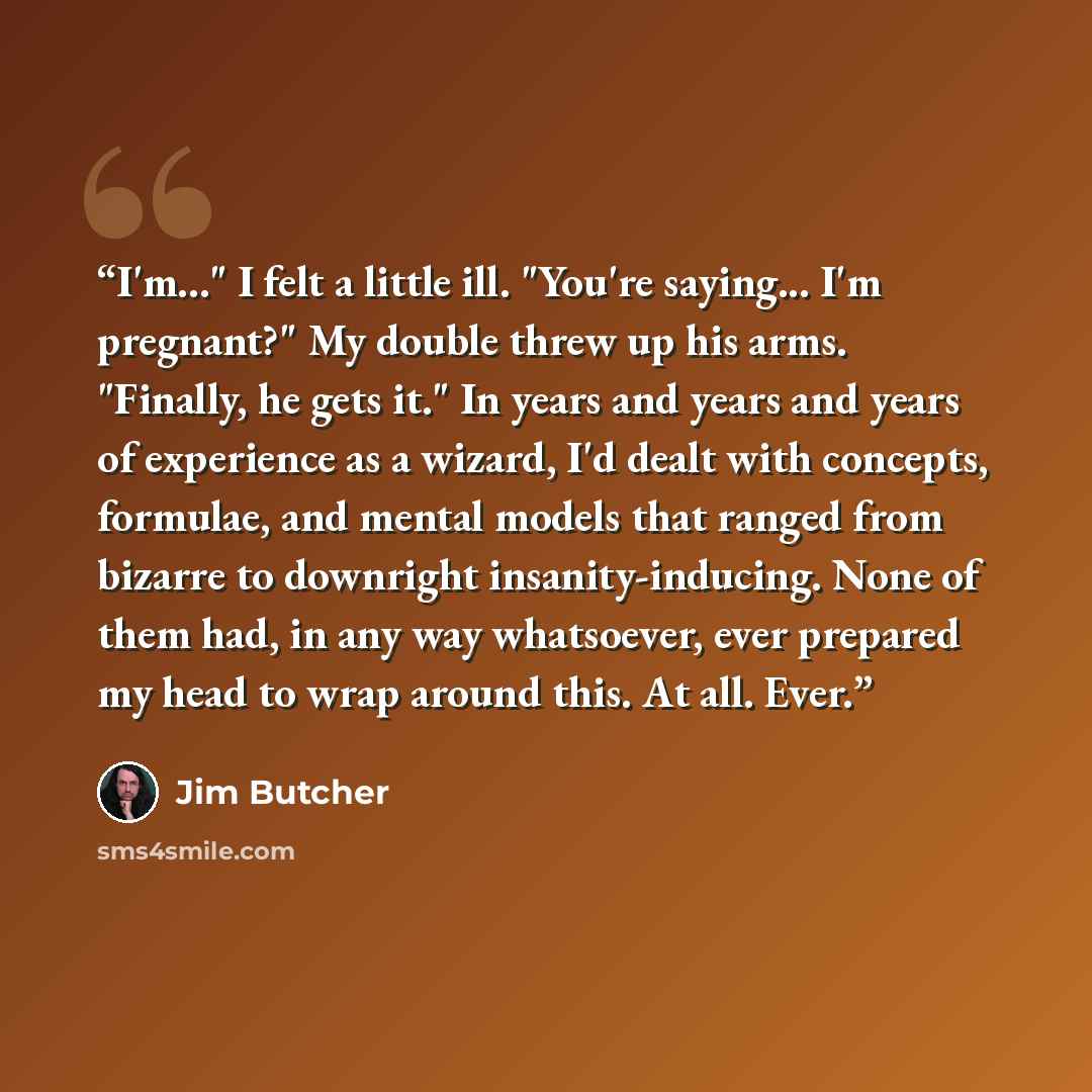 “I'm..." I felt a little ill. "You're saying... I'm pregnant?" My double threw up his arms. "Finally, he gets it." In years and years and years of experience as a wizard, I'd dealt with concepts, formulae, and mental models that ranged from bizarre to downright insanity-inducing. None of them had…” quote by Jim Butcher