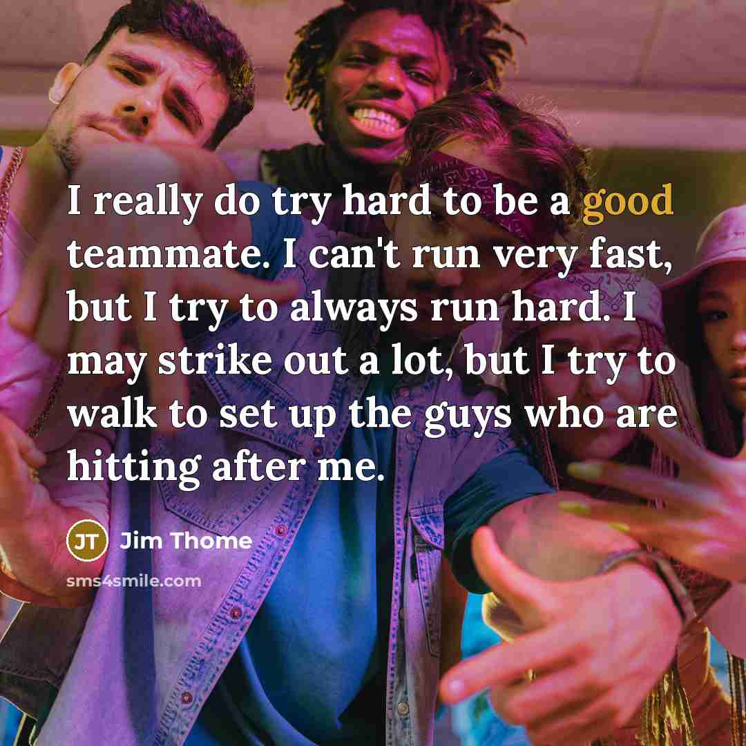 “I really do try hard to be a good teammate. I can't run very fast, but I try to always run hard. I may strike out a lot, but I try to walk to set up the guys who are hitting after me.” quote by Jim Thome