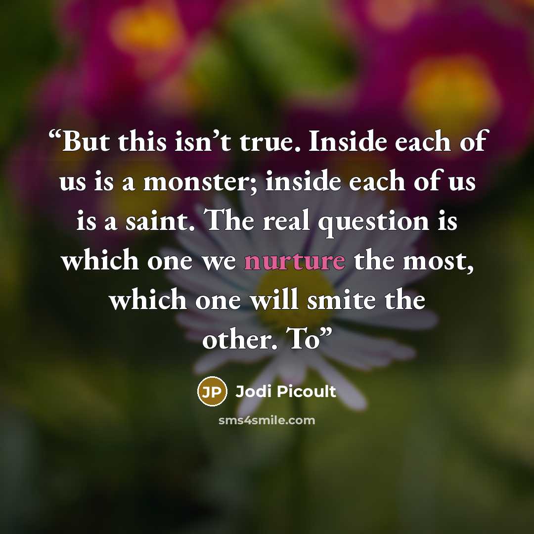 “But this isn’t true. Inside each of us is a monster; inside each of us is a saint. The real question is which one we nurture the most, which one will smite the other. To” quote by Jodi Picoult