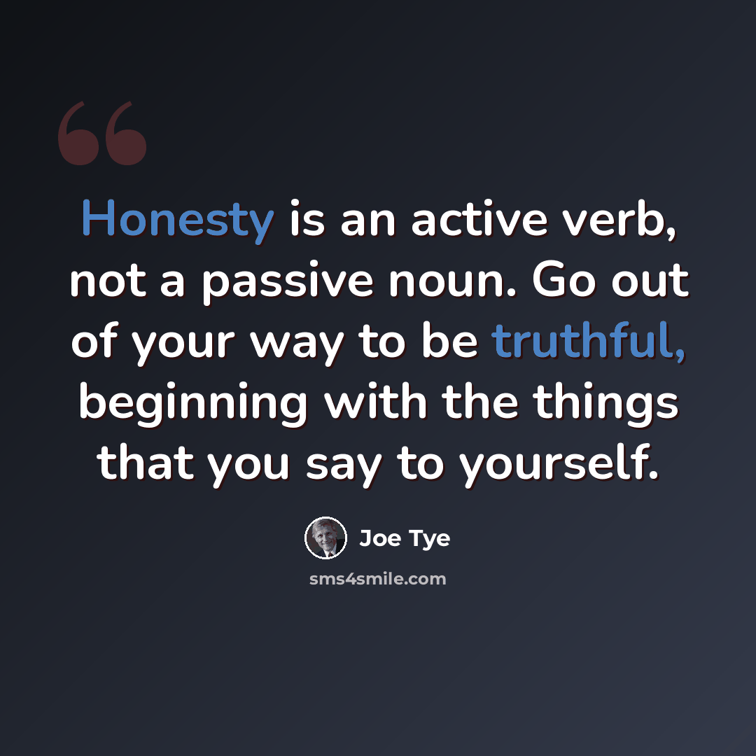 “Honesty is an active verb, not a passive noun. Go out of your way to be truthful, beginning with the things that you say to yourself.” quote by Joe Tye