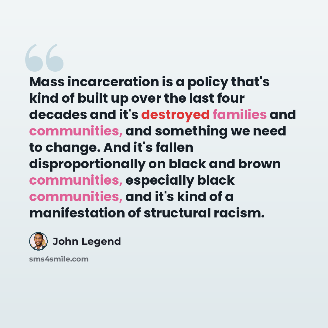 “Mass incarceration is a policy that's kind of built up over the last four decades and it's destroyed families and communities, and something we need to change. And it's fallen disproportionally on black and brown communities, especially black communities, and it's kind of a manifestation of…” quote by John Legend