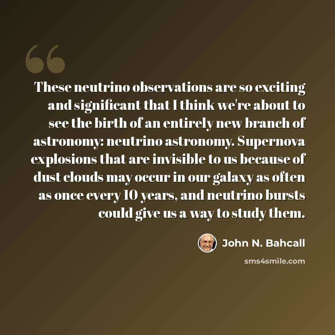 “These neutrino observations are so exciting and significant that I think we're about to see the birth of an entirely new branch of astronomy: neutrino astronomy. Supernova explosions that are invisible to us because of dust clouds may occur in our galaxy as often as once every 10 years, and…” quote by John N. Bahcall
