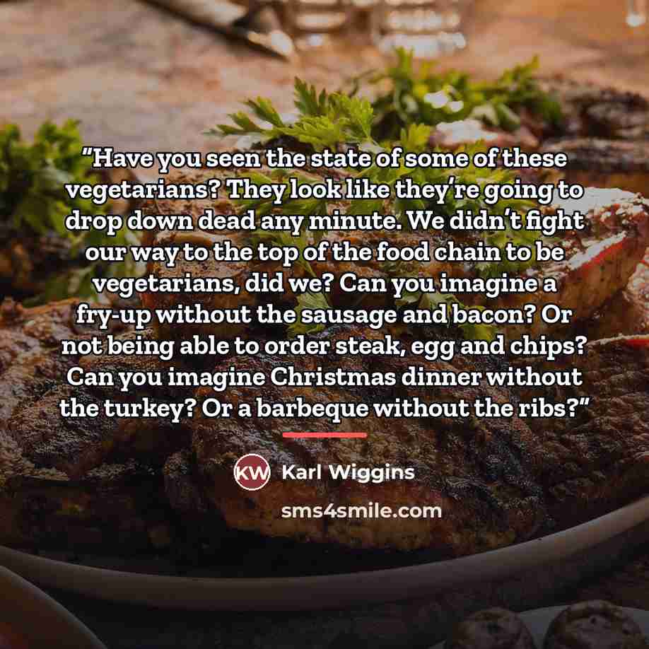 “Have you seen the state of some of these vegetarians? They look like they’re going to drop down dead any minute. We didn’t fight our way to the top of the food chain to be vegetarians, did we? Can you imagine a fry-up without the sausage and bacon? Or not being able to order steak, egg and chips?…” quote by Karl Wiggins