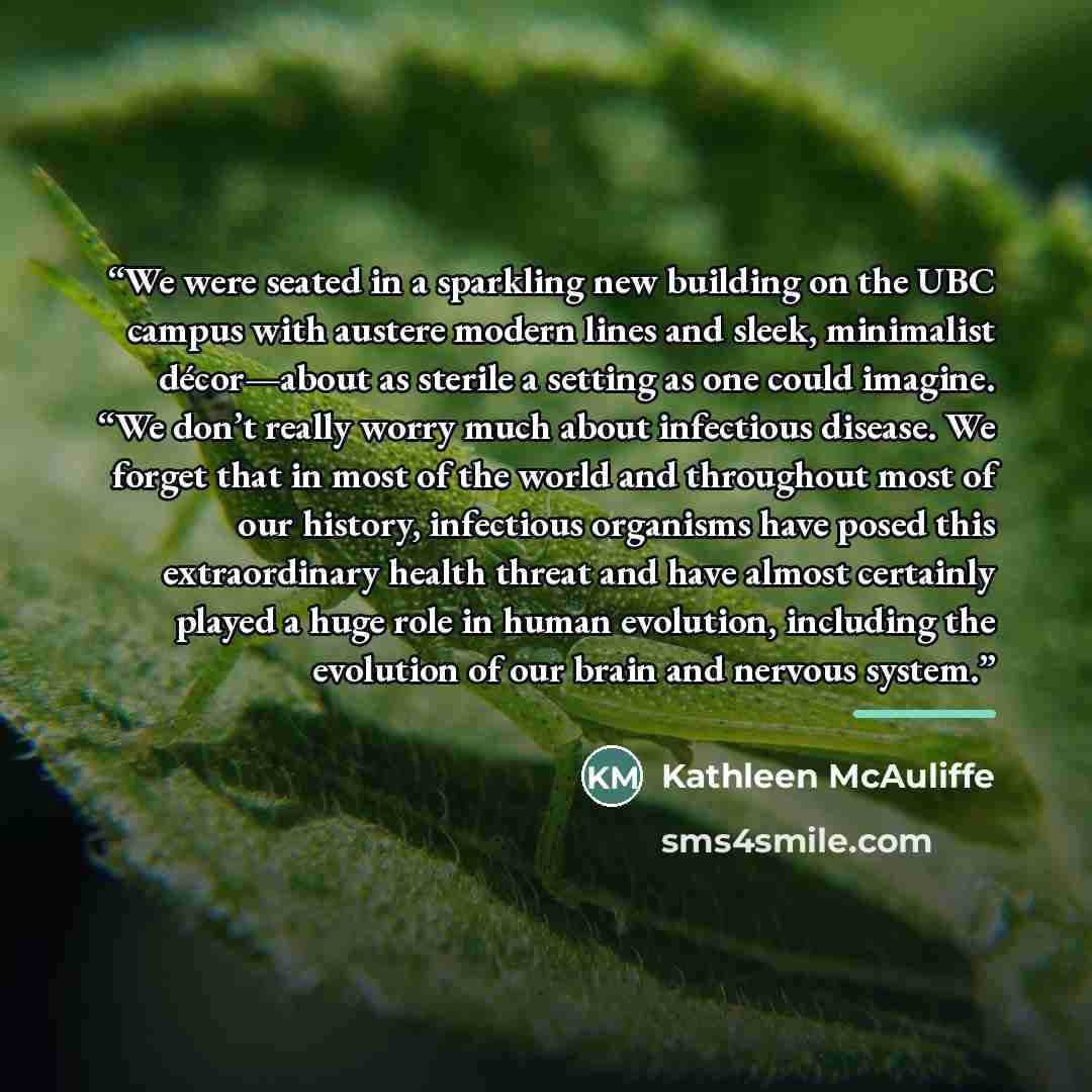 “We were seated in a sparkling new building on the UBC campus with austere modern lines and sleek, minimalist décor—about as sterile a setting as one could imagine. “We don’t really worry much about infectious disease. We forget that in most of the world and throughout most of our history…” quote by Kathleen McAuliffe