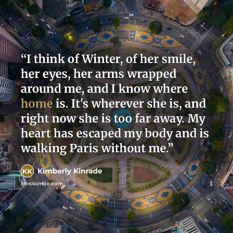 “I think of Winter, of her smile, her eyes, her arms wrapped around me, and I know where home is. It's wherever she is, and right now she is too far away. My heart has escaped my body and is walking Paris without me.” quote by Kimberly Kinrade