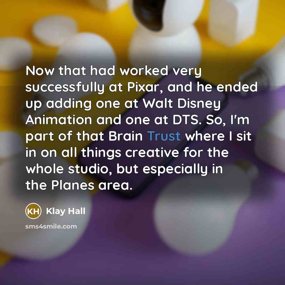 “Now that had worked very successfully at Pixar, and he ended up adding one at Walt Disney Animation and one at DTS. So, I'm part of that Brain Trust where I sit in on all things creative for the whole studio, but especially in the Planes area.” quote by Klay Hall