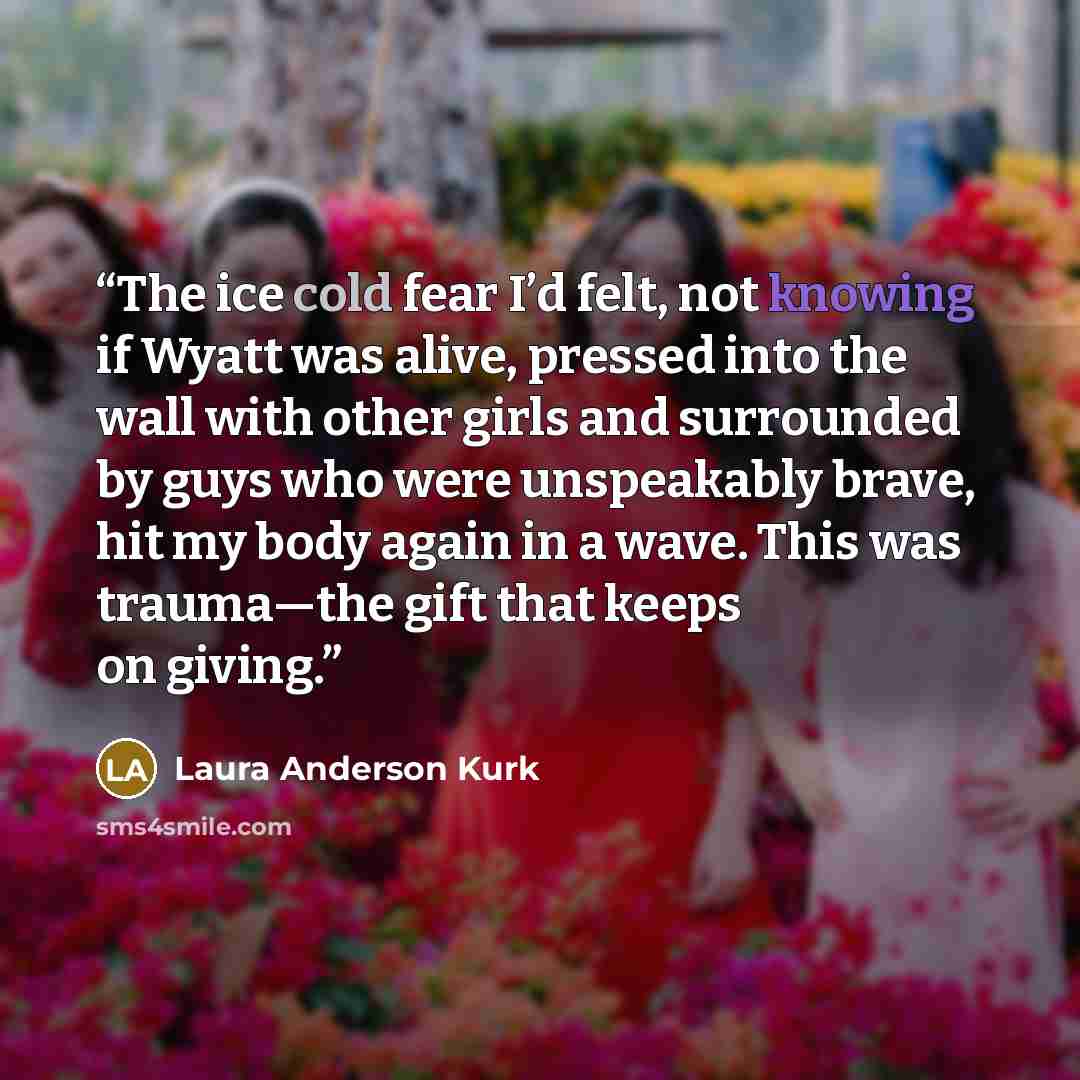 “The ice cold fear I’d felt, not knowing if Wyatt was alive, pressed into the wall with other girls and surrounded by guys who were unspeakably brave, hit my body again in a wave. This was trauma—the gift that keeps on giving.” quote by Laura Anderson Kurk