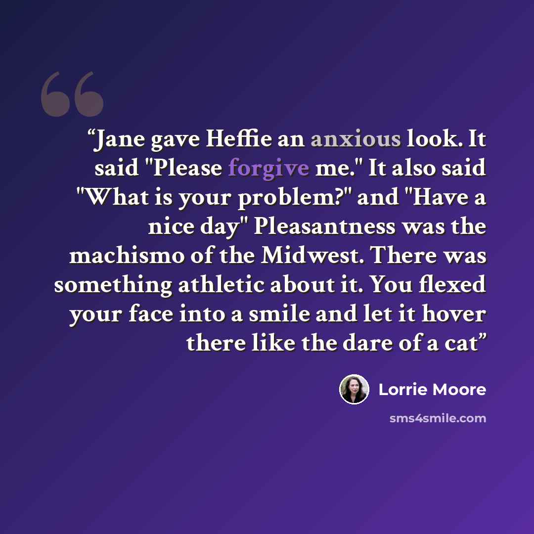 “Jane gave Heffie an anxious look. It said "Please forgive me." It also said "What is your problem?" and "Have a nice day" Pleasantness was the machismo of the Midwest. There was something athletic about it. You flexed your face into a smile and let it hover there like the dare of a cat” quote by Lorrie Moore