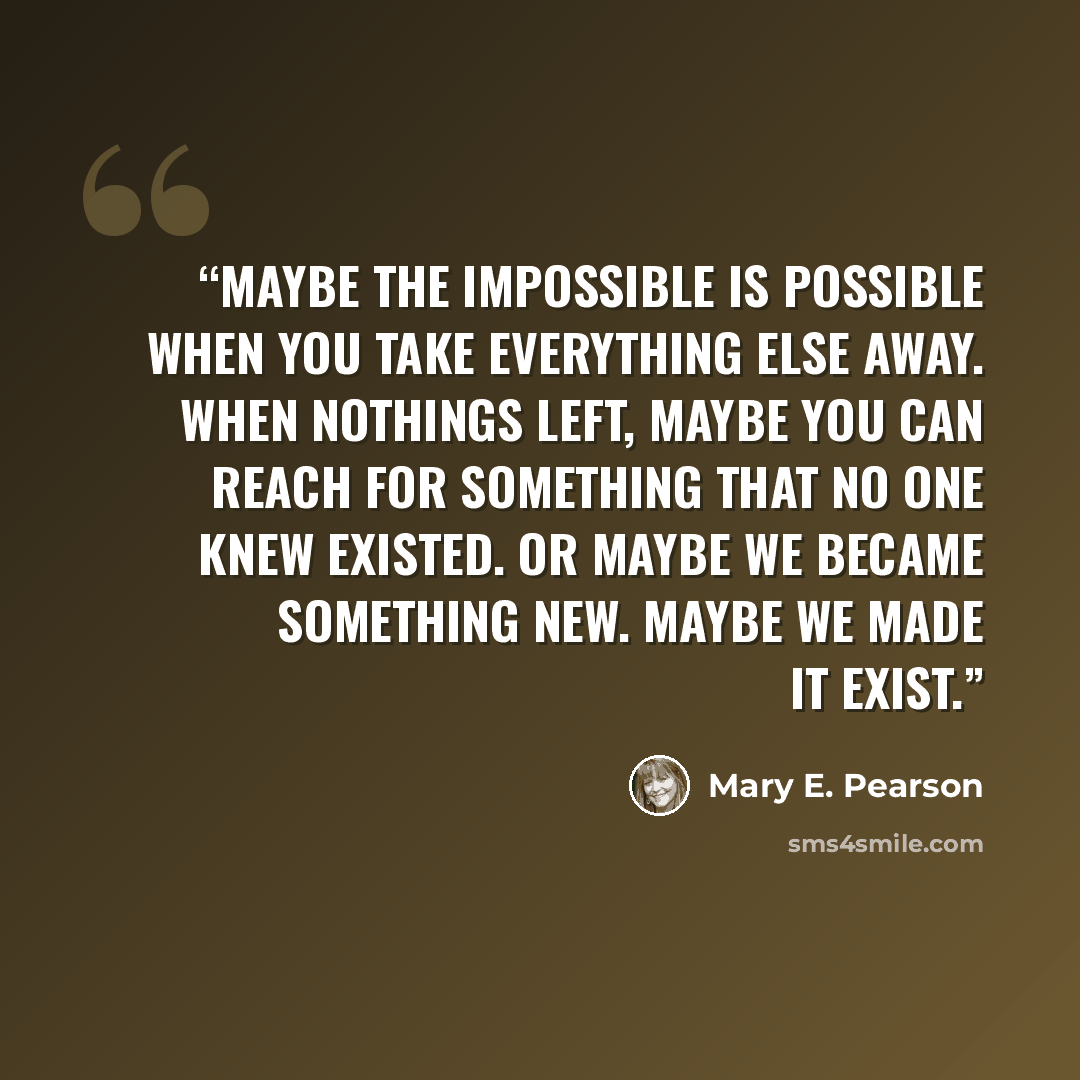 “Maybe the impossible is possible when you take everything else away. When nothings left, maybe you can reach for something that no one knew existed. Or maybe we became something new. Maybe we made it exist.” quote by Mary E. Pearson