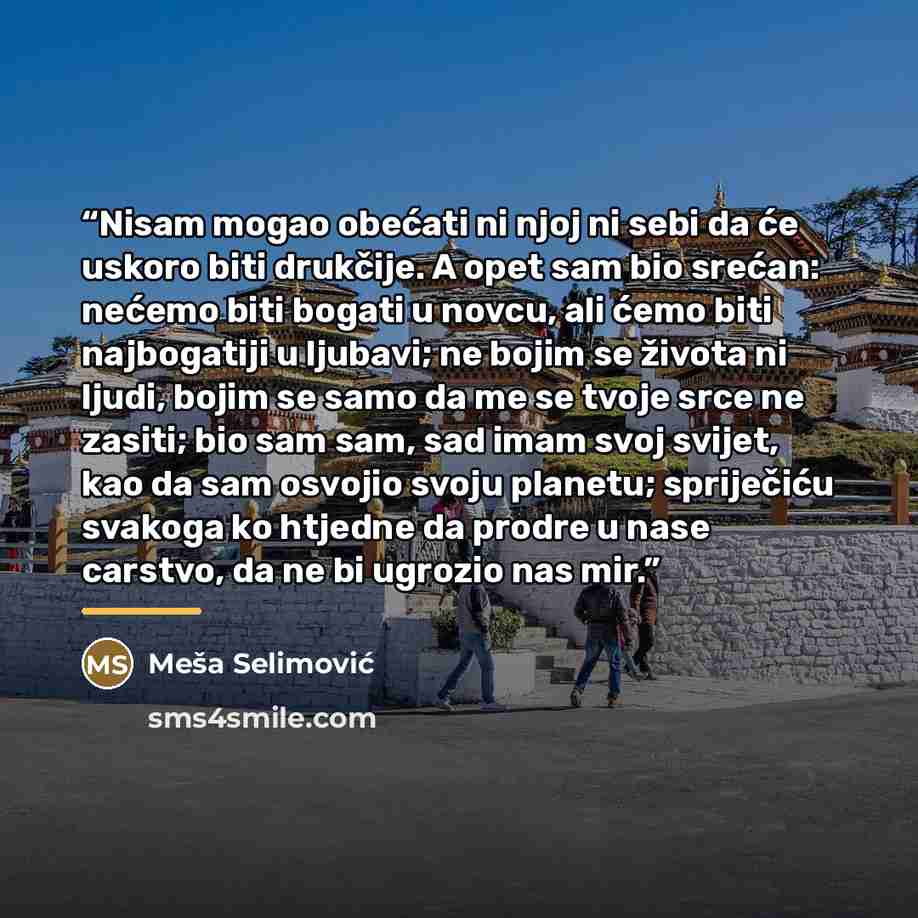 “Nisam mogao obećati ni njoj ni sebi da će uskoro biti drukčije. A opet sam bio srećan: nećemo biti bogati u novcu, ali ćemo biti najbogatiji u ljubavi; ne bojim se života ni ljudi, bojim se samo da me se tvoje srce ne zasiti; bio sam sam, sad imam svoj svijet, kao da sam osvojio svoju planetu…” quote by Meša Selimović