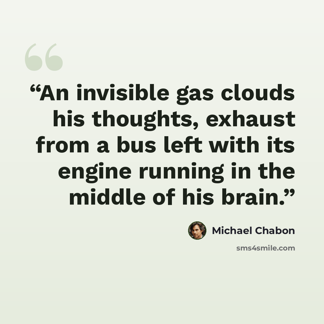 “An invisible gas clouds his thoughts, exhaust from a bus left with its engine running in the middle of his brain.” quote by Michael Chabon