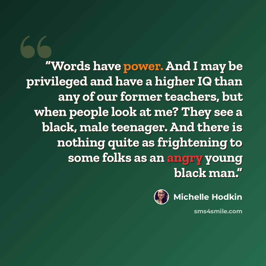 “Words have power. And I may be privileged and have a higher IQ than any of our former teachers, but when people look at me? They see a black, male teenager. And there is nothing quite as frightening to some folks as an angry young black man.” quote by Michelle Hodkin