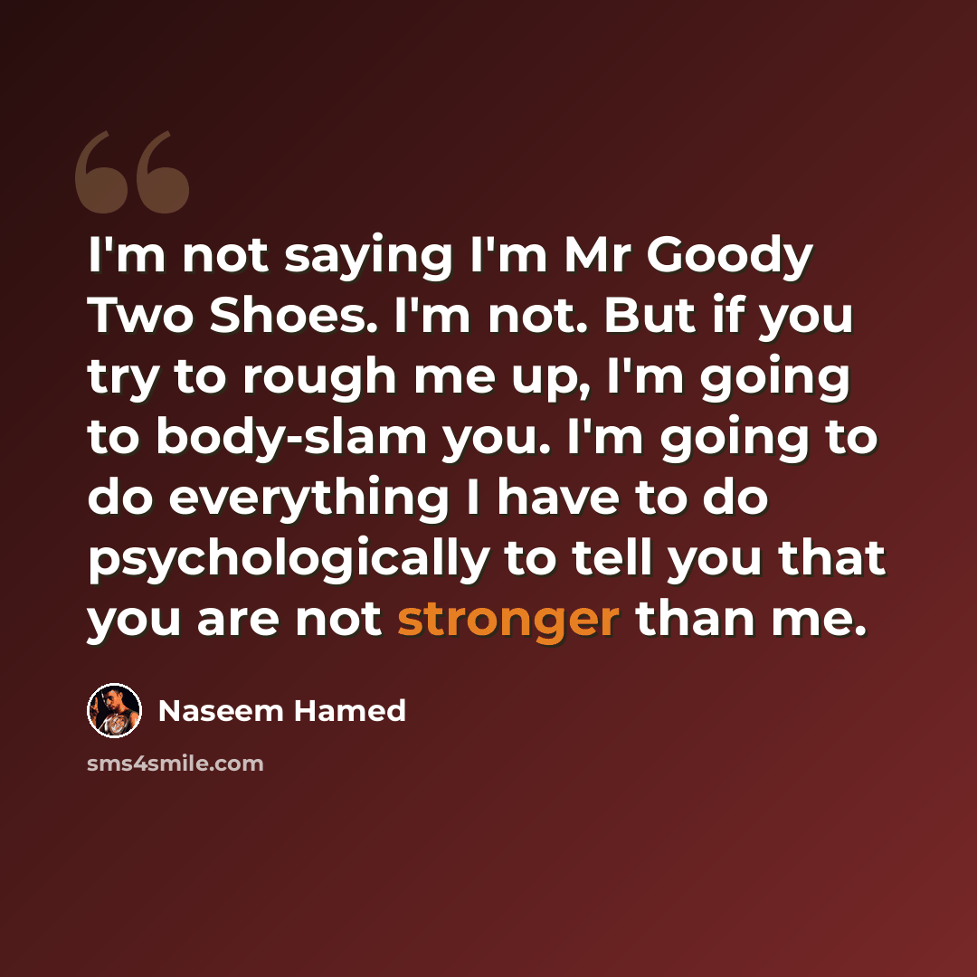 “I'm not saying I'm Mr Goody Two Shoes. I'm not. But if you try to rough me up, I'm going to body-slam you. I'm going to do everything I have to do psychologically to tell you that you are not stronger than me.” quote by Naseem Hamed