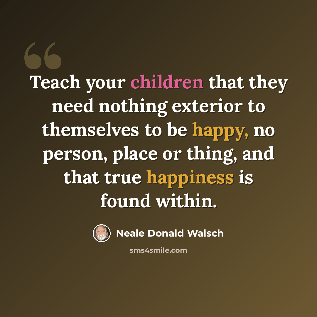 “Teach your children that they need nothing exterior to themselves to be happy, no person, place or thing, and that true happiness is found within.” quote by Neale Donald Walsch