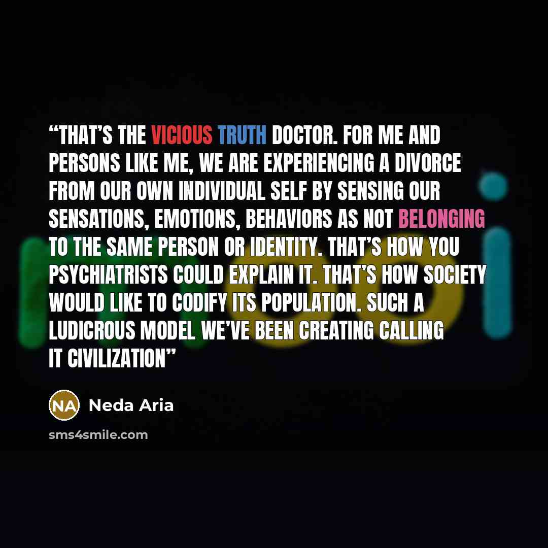 “That’s the vicious truth doctor. For me and persons like me, we are experiencing a divorce from our own individual self by sensing our sensations, emotions, behaviors as not belonging to the same person or identity. That’s how you psychiatrists could explain it. That’s how society would like to…” quote by Neda Aria