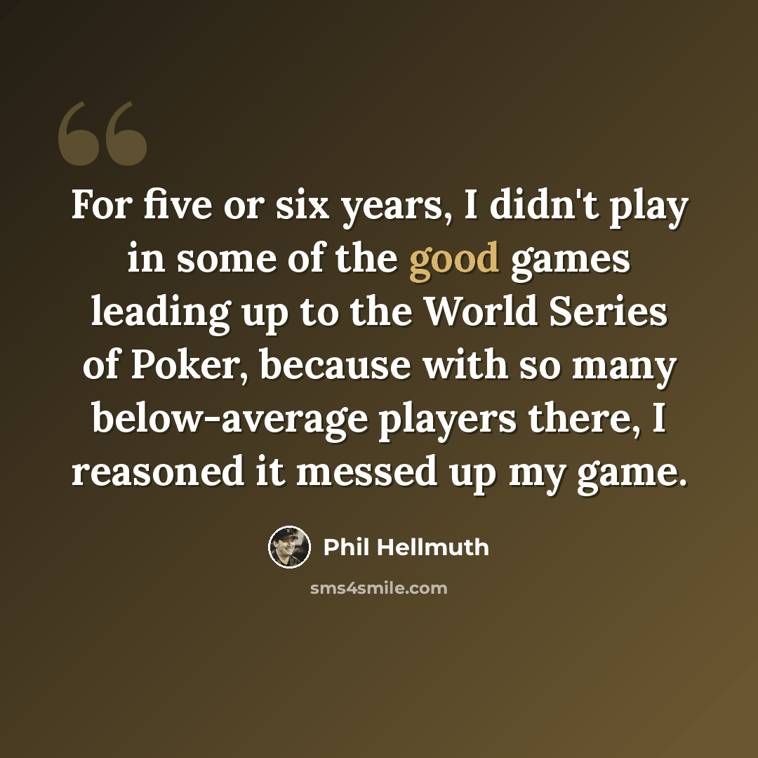 “For five or six years, I didn't play in some of the good games leading up to the World Series of Poker, because with so many below-average players there, I reasoned it messed up my game.” quote by Phil Hellmuth