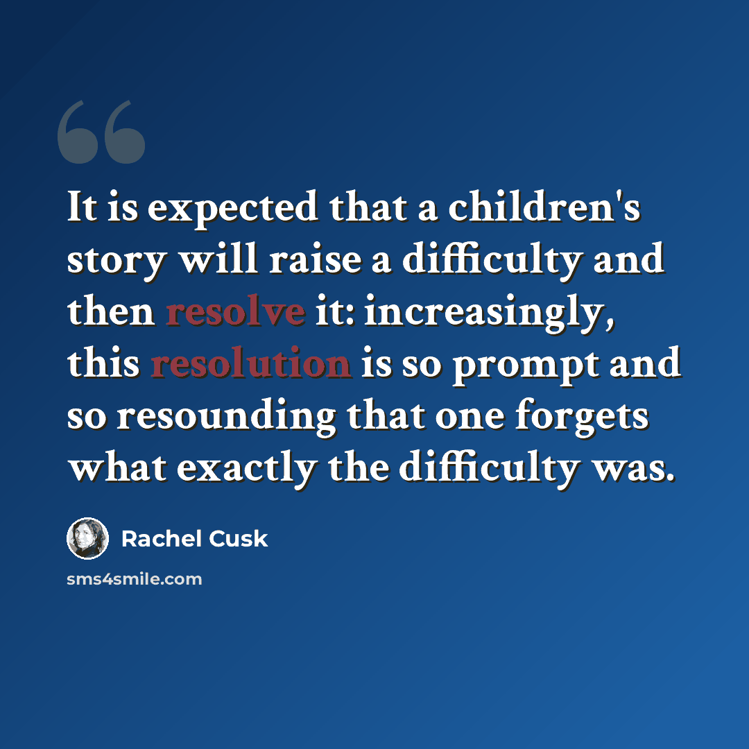 “It is expected that a children's story will raise a difficulty and then resolve it: increasingly, this resolution is so prompt and so resounding that one forgets what exactly the difficulty was.” quote by Rachel Cusk