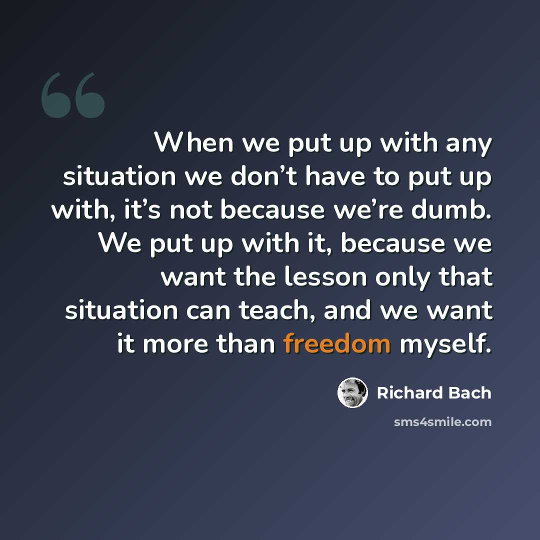 “When we put up with any situation we don’t have to put up with, it’s not because we’re dumb. We put up with it, because we want the lesson only that situation can teach, and we want it more than freedom myself.” quote by Richard Bach