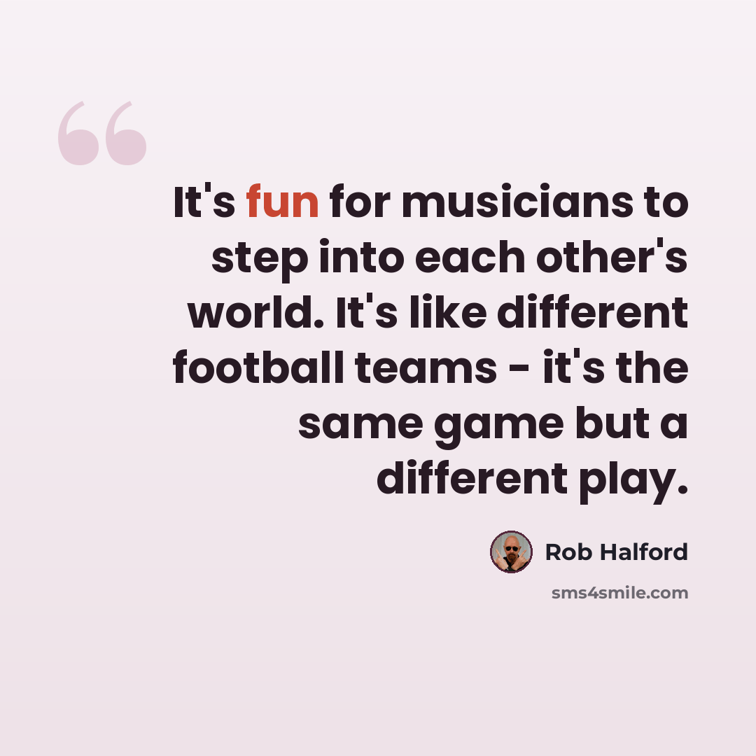 “It's fun for musicians to step into each other's world. It's like different football teams - it's the same game but a different play.” quote by Rob Halford